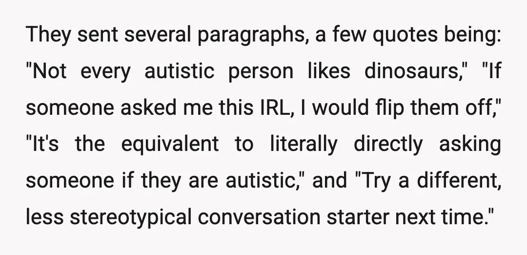 They sent several paragraphs, a few quotes being: "Not every autistic person likes dinosaurs," "If someone asked me this IRL, I would flip them off," "It's the equivalent to literally...