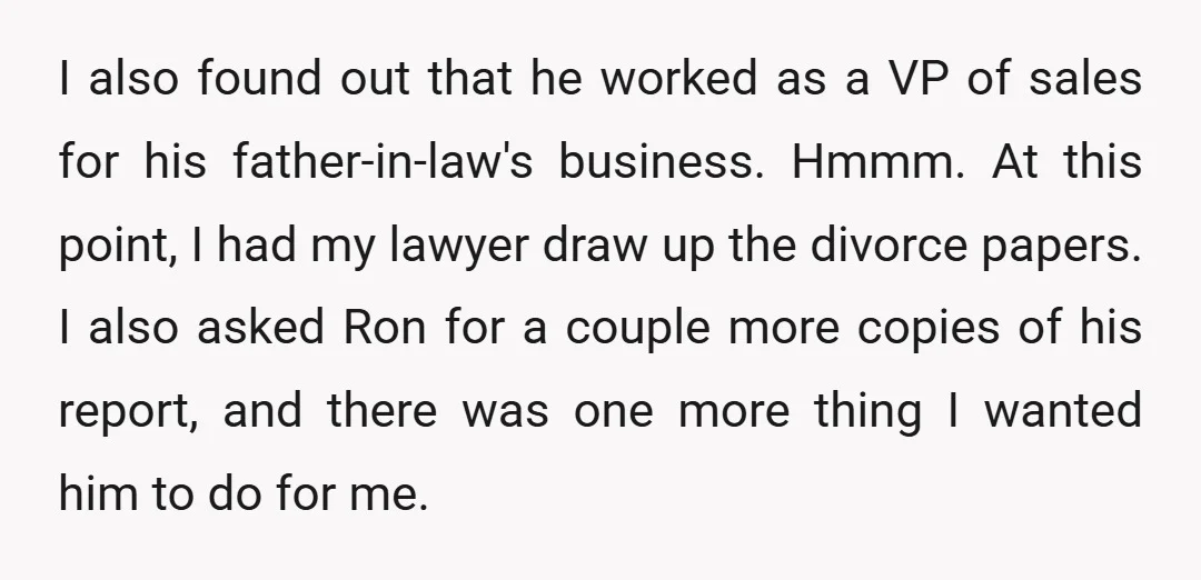 I also found out that he worked as a VP of sales for his father-in-law's business. Hmmm. At this point, I had my lawyer draw up the divorce papers. I...