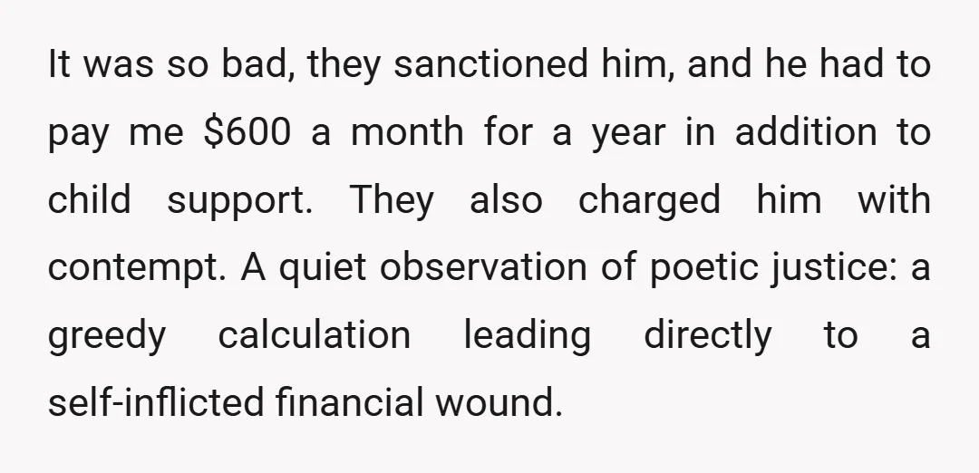 It was so bad, they sanctioned him, and he had to pay me $600 a month for a year in addition to child support. They also charged him with contempt....