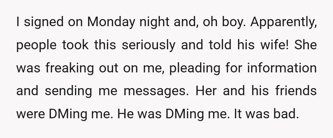 I signed on Monday night and, oh boy. Apparently, people took this seriously and told his wife! She was freaking out on me, pleading for information and sending me messages....