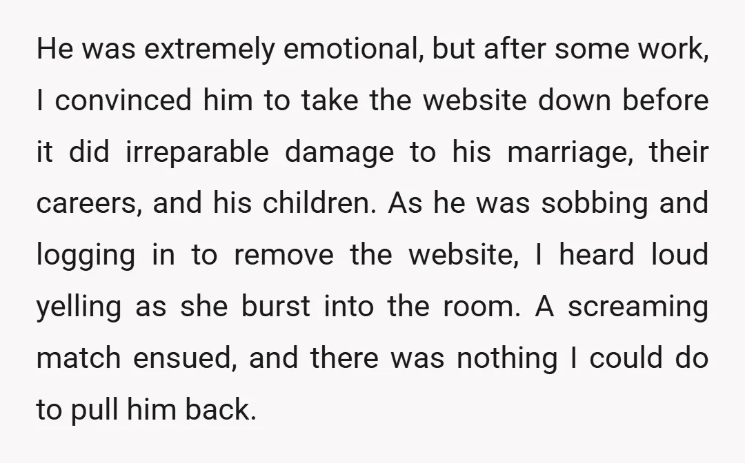 He was extremely emotional, but after some work, I convinced him to take the website down before it did irreparable damage to his marriage, their careers, and his children. As...
