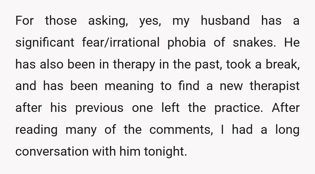 For those asking, yes, my husband has a significant fear/irrational phobia of snakes. He has also been in therapy in the past, took a break, and has been meaning to...