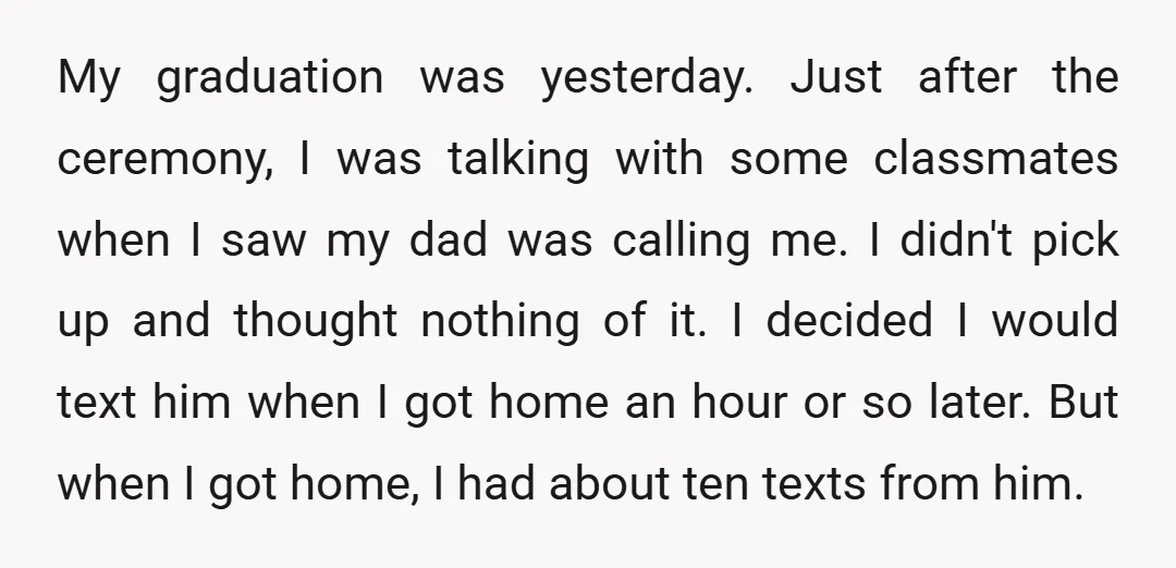 My graduation was yesterday. Just after the ceremony, I was talking with some classmates when I saw my dad was calling me. I didn't pick up and thought nothing of...