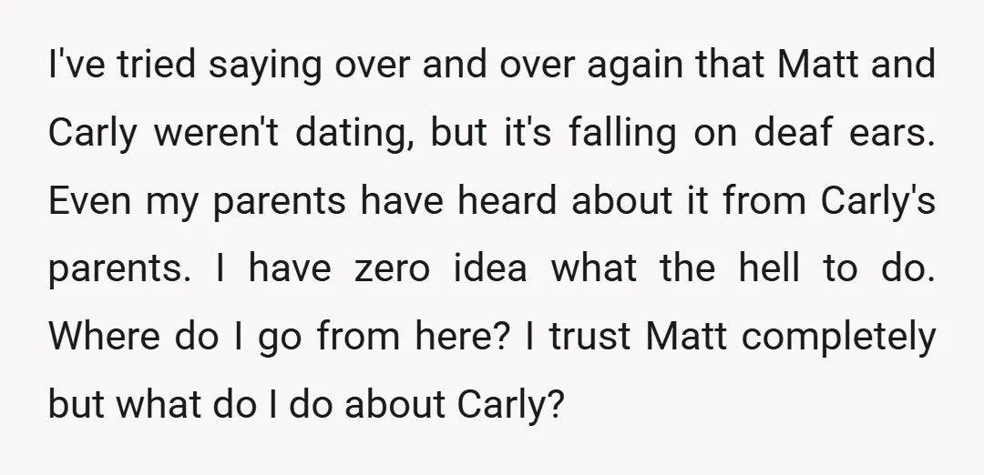 I've tried saying over and over again that Matt and Carly weren't dating, but it's falling on deaf ears. Even my parents have heard about it from Carly's parents. I...