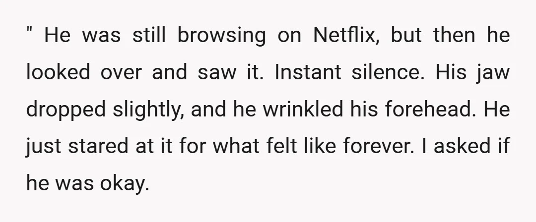 " He was still browsing on Netflix, but then he looked over and saw it. Instant silence. His jaw dropped slightly, and he wrinkled his forehead. He just stared at...