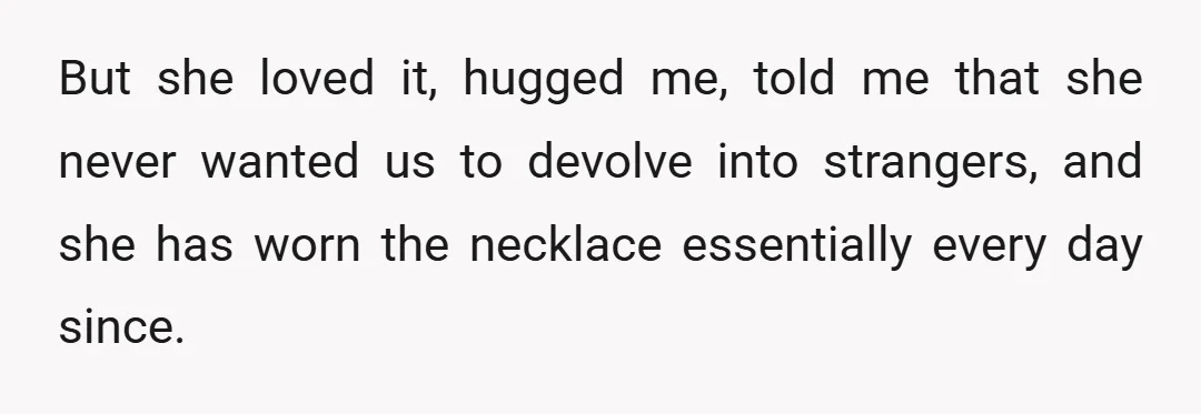 But she loved it, hugged me, told me that she never wanted us to devolve into strangers, and she has worn the necklace essentially every day since.