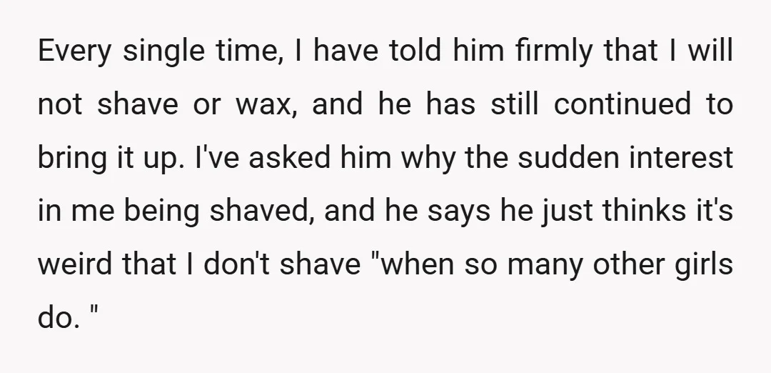 Every single time, I have told him firmly that I will not shave or wax, and he has still continued to bring it up. I've asked him why the sudden...