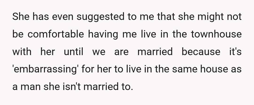 She has even suggested to me that she might not be comfortable having me live in the townhouse with her until we are married because it's 'embarrassing' for her to...