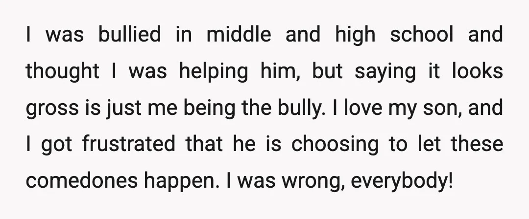 I was bullied in middle and high school and thought I was helping him, but saying it looks gross is just me being the bully. I love my son, and...