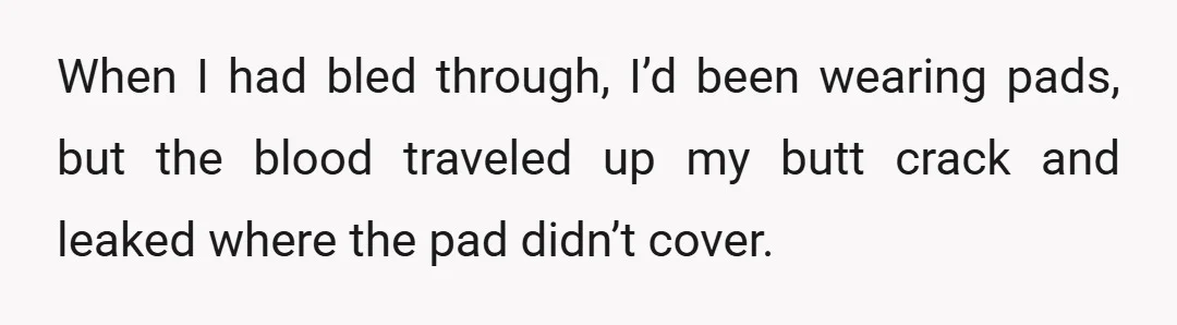 When I had bled through, I’d been wearing pads, but the blood traveled up my butt crack and leaked where the pad didn’t cover.