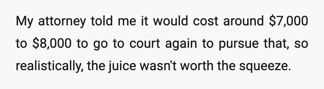 My attorney told me it would cost around $7,000 to $8,000 to go to court again to pursue that, so realistically, the juice wasn't worth the squeeze.