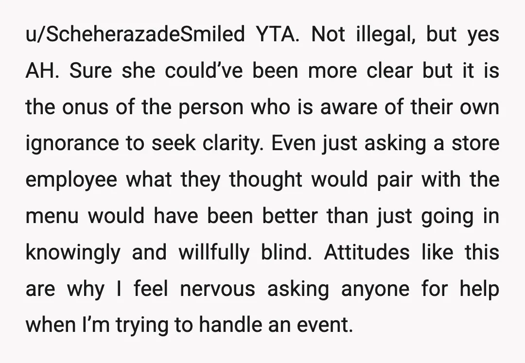 u/ScheherazadeSmiled YTA. Not illegal, but yes AH. Sure she could’ve been more clear but it is the onus of the person who is aware of their own ignorance to seek...