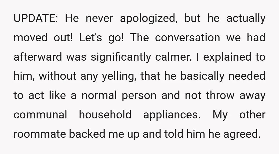 UPDATE: He never apologized, but he actually moved out! Let's go! The conversation we had afterward was significantly calmer. I explained to him, without any yelling, that he basically needed...