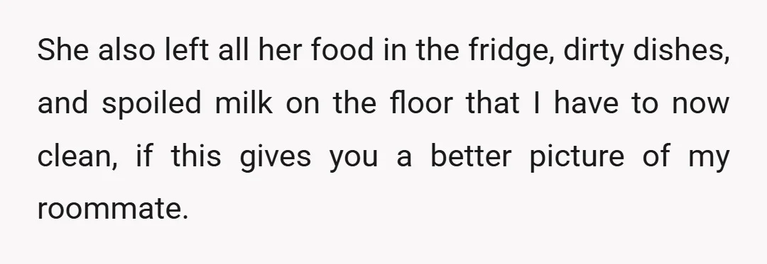 She also left all her food in the fridge, dirty dishes, and spoiled milk on the floor that I have to now clean, if this gives you a better picture...