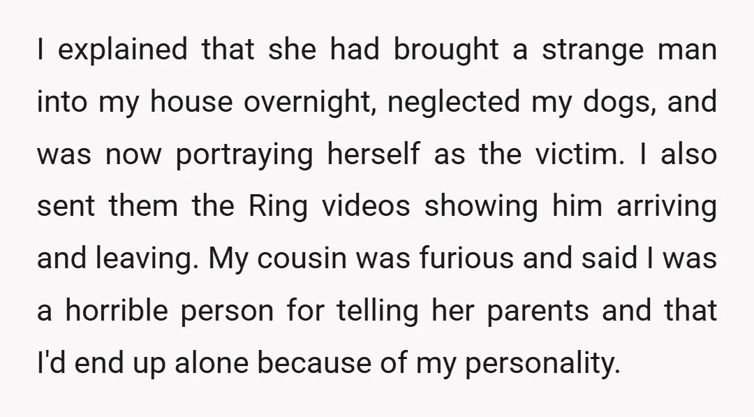 I explained that she had brought a strange man into my house overnight, neglected my dogs, and was now portraying herself as the victim. I also sent them the Ring...