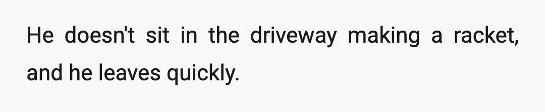 He doesn't sit in the driveway making a racket, and he leaves quickly.