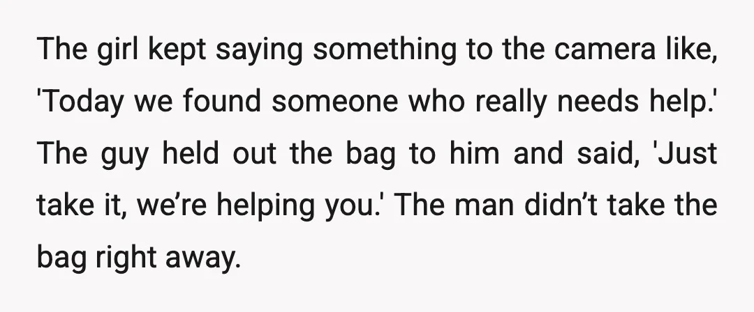 The girl kept saying something to the camera like, 'Today we found someone who really needs help.' The guy held out the bag to him and said, 'Just take it,...