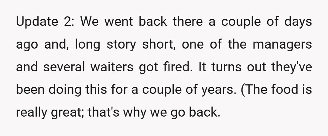 Update 2: We went back there a couple of days ago and, long story short, one of the managers and several waiters got fired. It turns out they've been doing...