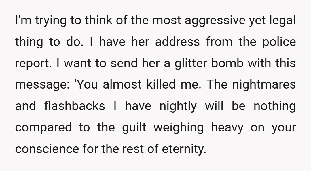 I'm trying to think of the most aggressive yet legal thing to do. I have her address from the police report. I want to send her a glitter bomb with...