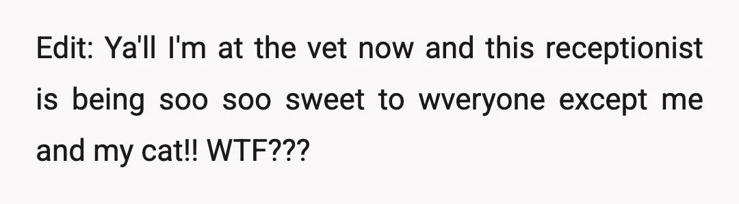 Edit: Ya'll I'm at the vet now and this receptionist is being soo soo sweet to wveryone except me and my cat!! WTF???