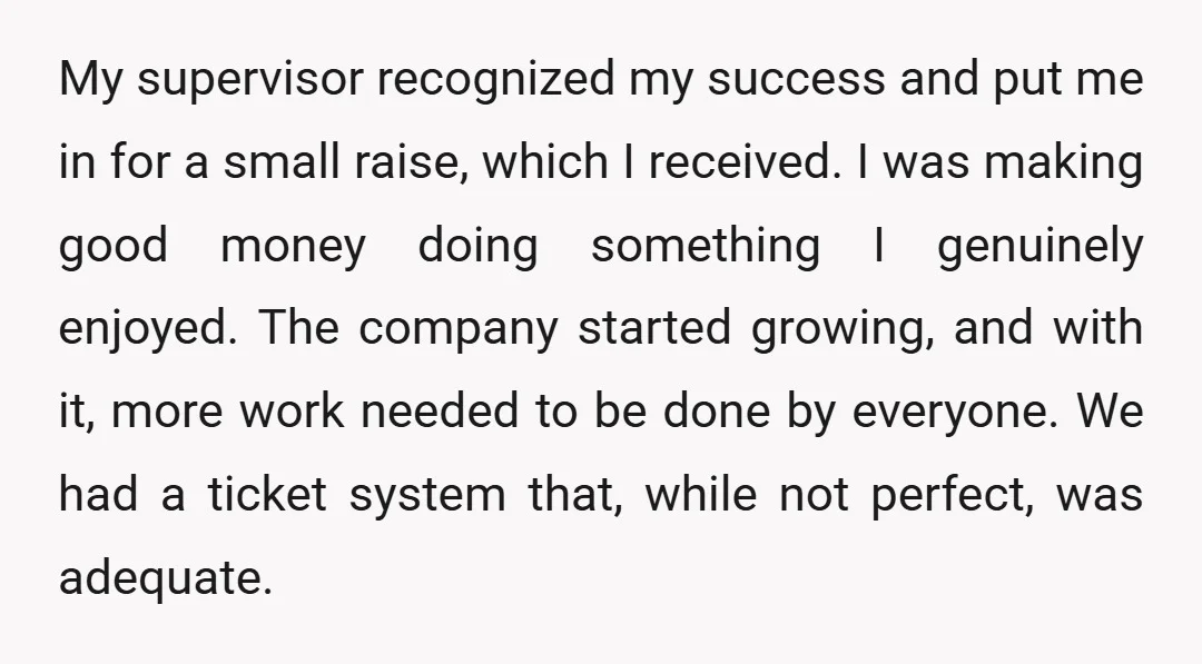 My supervisor recognized my success and put me in for a small raise, which I received. I was making good money doing something I genuinely enjoyed. The company started growing,...