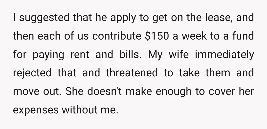 I suggested that he apply to get on the lease, and then each of us contribute $150 a week to a fund for paying rent and bills. My wife immediately...