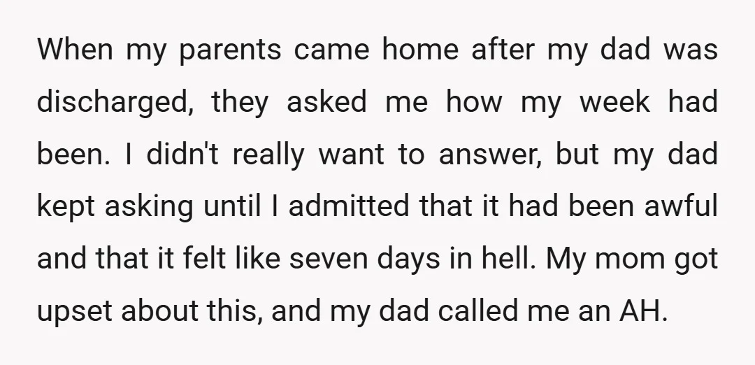 When my parents came home after my dad was discharged, they asked me how my week had been. I didn't really want to answer, but my dad kept asking until...