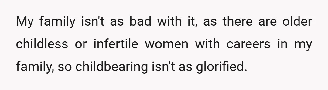 My family isn't as bad with it, as there are older childless or infertile women with careers in my family, so childbearing isn't as glorified.