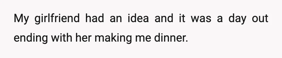 My girlfriend had an idea and it was a day out ending with her making me dinner.