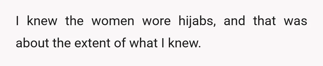 I knew the women wore hijabs, and that was about the extent of what I knew.