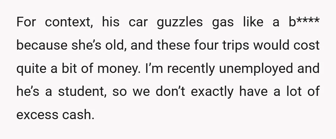 For context, his car guzzles gas like a b**** because she’s old, and these four trips would cost quite a bit of money. I’m recently unemployed and he’s a student,...
