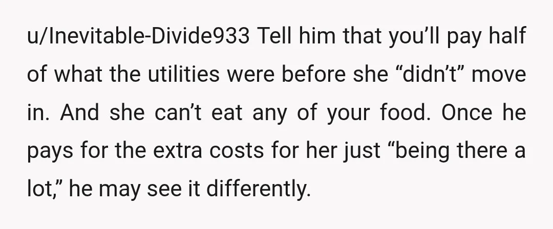 u/Inevitable-Divide933 Tell him that you’ll pay half of what the utilities were before she “didn’t” move in. And she can’t eat any of your food. Once he pays for the...