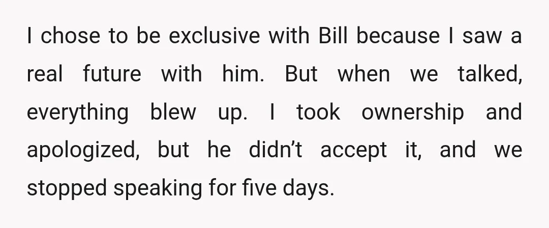 I chose to be exclusive with Bill because I saw a real future with him. But when we talked, everything blew up. I took ownership and apologized, but he didn’t...