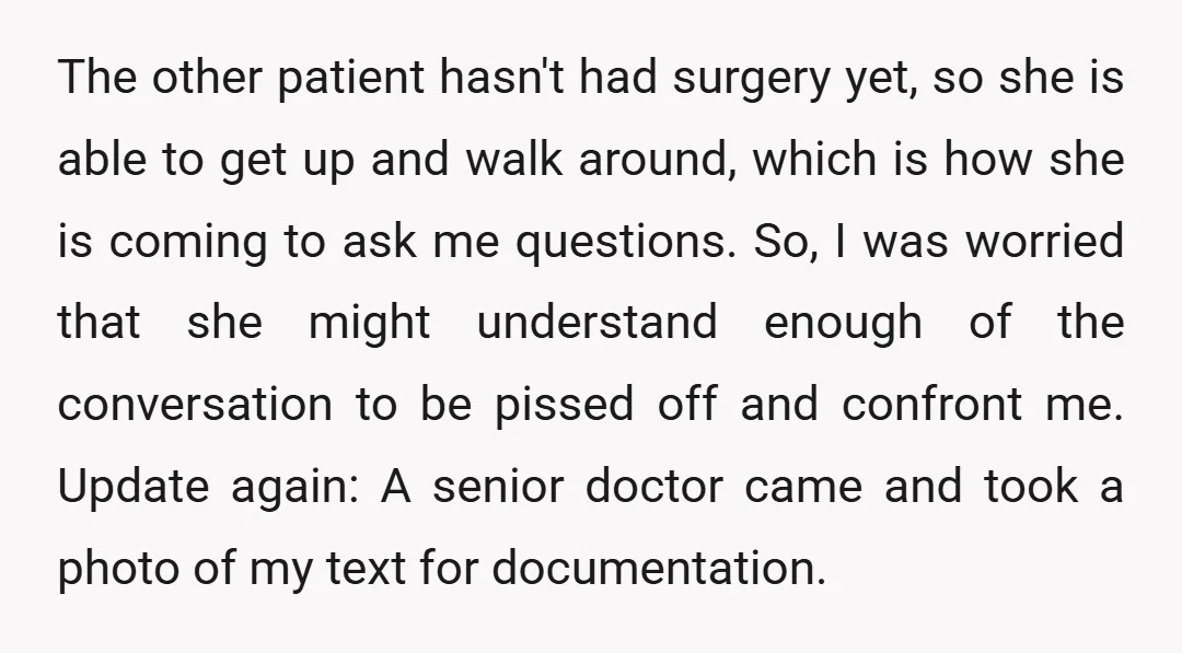 The other patient hasn't had surgery yet, so she is able to get up and walk around, which is how she is coming to ask me questions. So, I was...