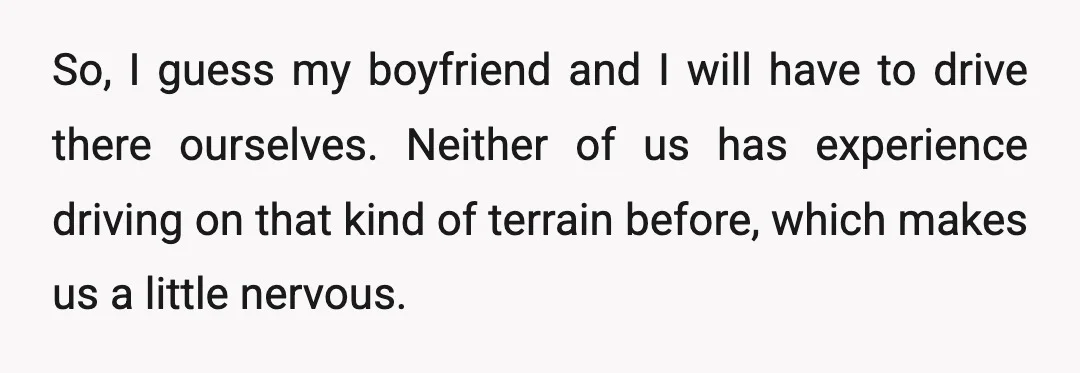 So, I guess my boyfriend and I will have to drive there ourselves. Neither of us has experience driving on that kind of terrain before, which makes us a little...