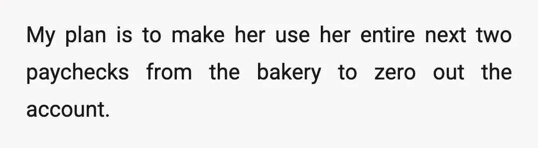My plan is to make her use her entire next two paychecks from the bakery to zero out the account.