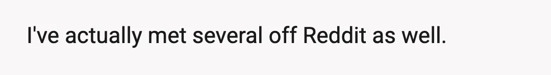 I've actually met several off Reddit as well.