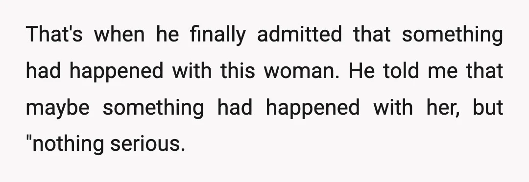 That's when he finally admitted that something had happened with this woman. He told me that maybe something had happened with her, but "nothing serious.
