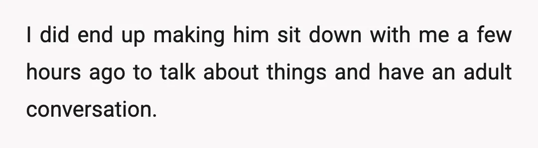 I did end up making him sit down with me a few hours ago to talk about things and have an adult conversation.