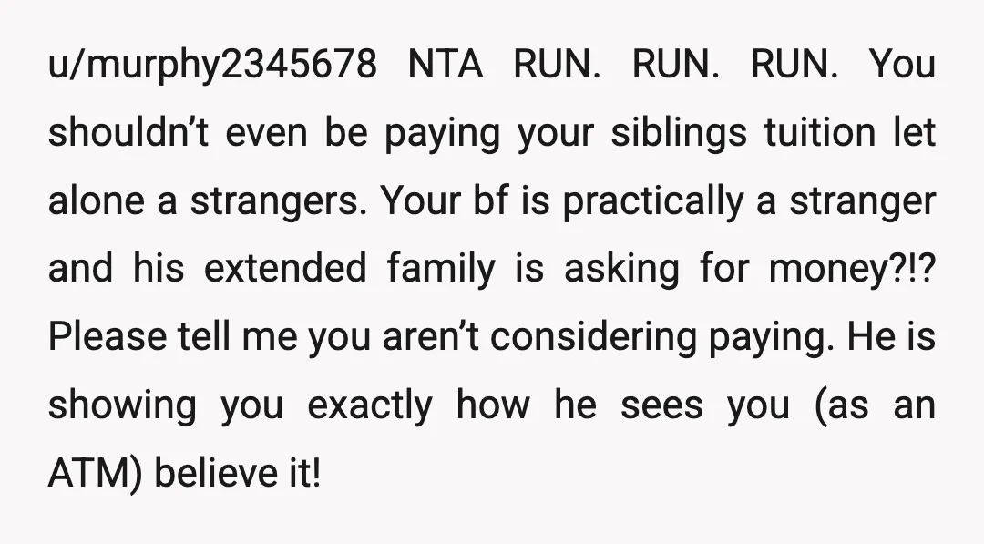 u/murphy2345678 NTA RUN. RUN. RUN. You shouldn’t even be paying your siblings tuition let alone a strangers. Your bf is practically a stranger and his extended family is asking for...
