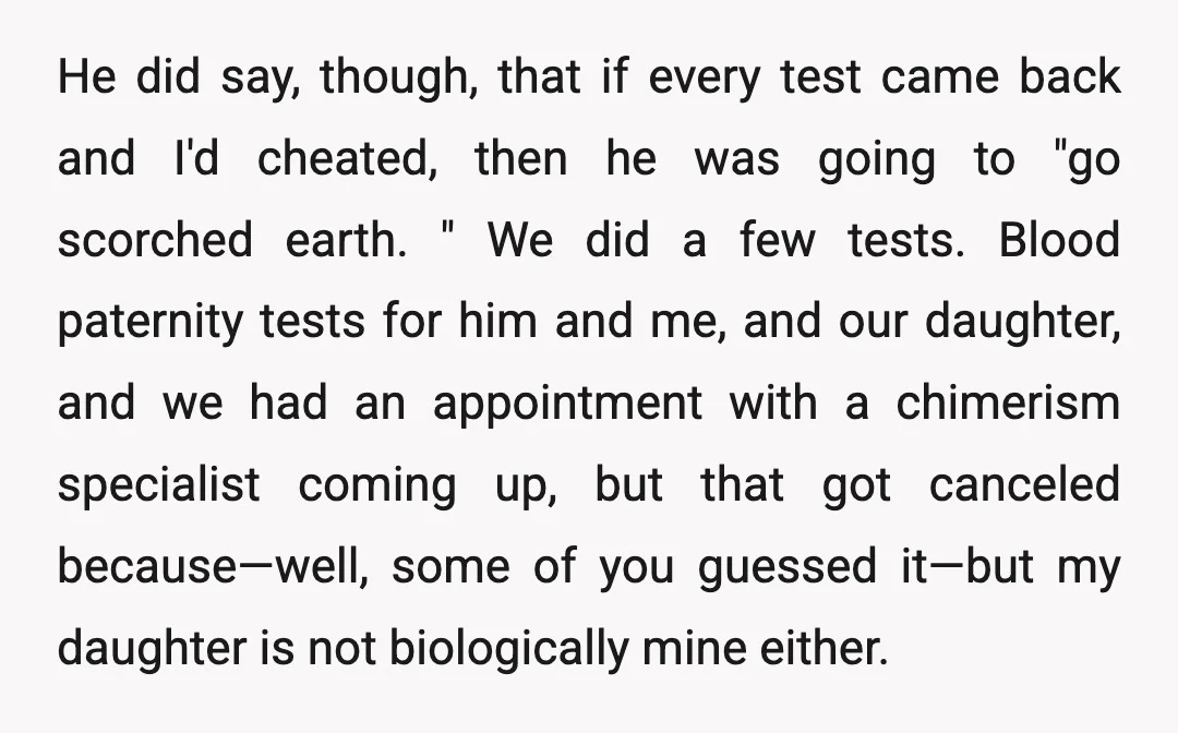 He did say, though, that if every test came back and I'd cheated, then he was going to "go scorched earth. " We did a few tests. Blood paternity tests...
