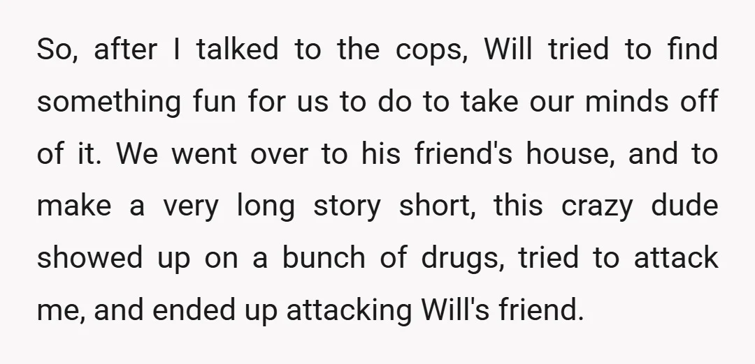 So, after I talked to the cops, Will tried to find something fun for us to do to take our minds off of it. We went over to his friend's...