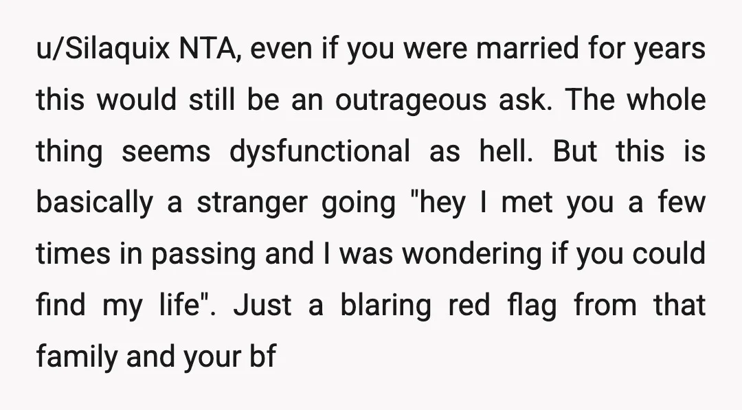u/Silaquix NTA, even if you were married for years this would still be an outrageous ask. The whole thing seems dysfunctional as hell. But this is basically a stranger going...