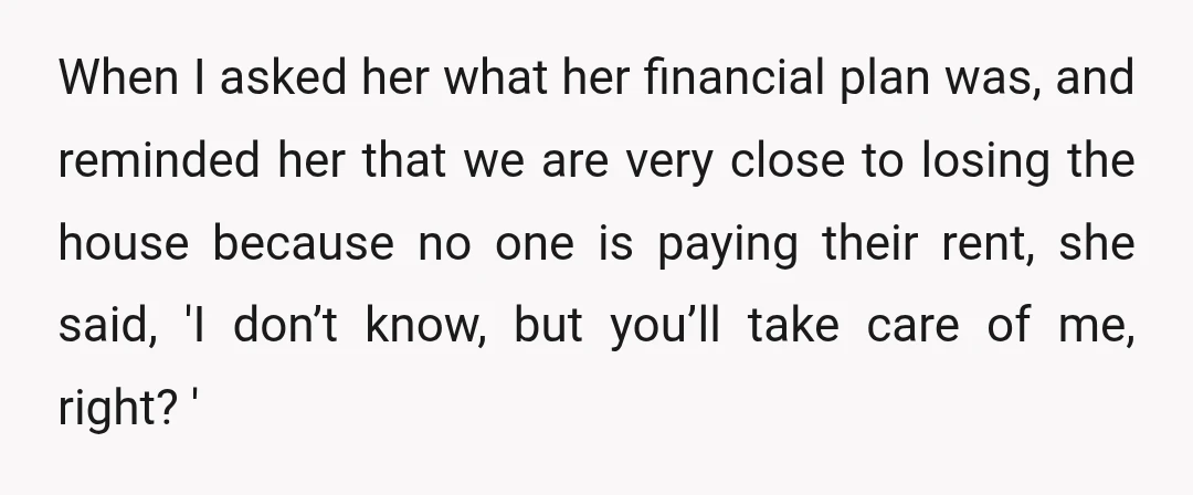 When I asked her what her financial plan was, and reminded her that we are very close to losing the house because no one is paying their rent, she said,...