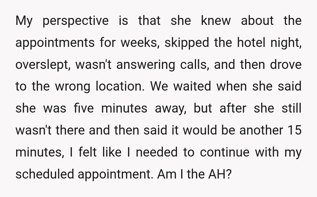 My perspective is that she knew about the appointments for weeks, skipped the hotel night, overslept, wasn't answering calls, and then drove to the wrong location. We waited when she...