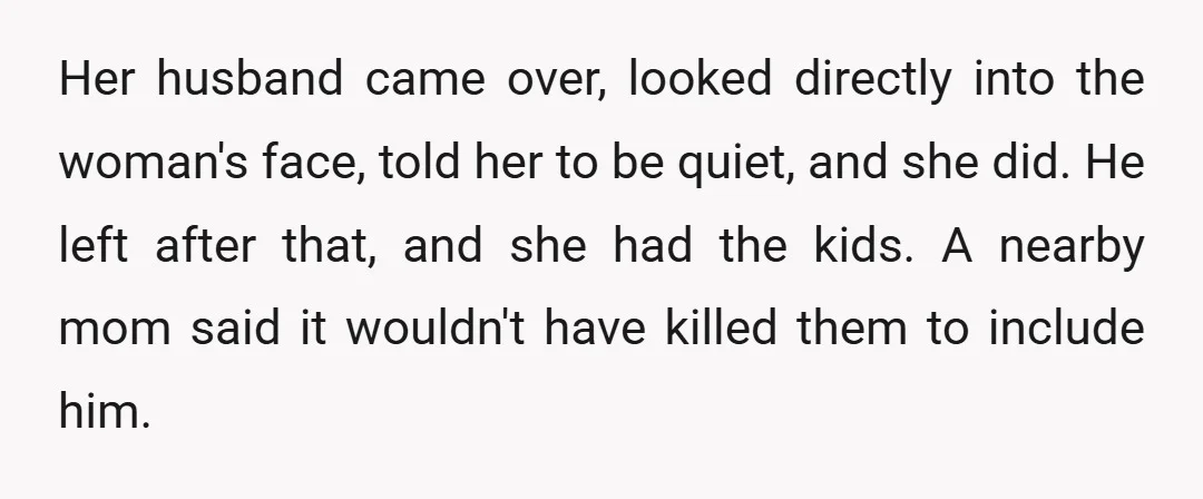 Her husband came over, looked directly into the woman's face, told her to be quiet, and she did. He left after that, and she had the kids. A nearby mom...