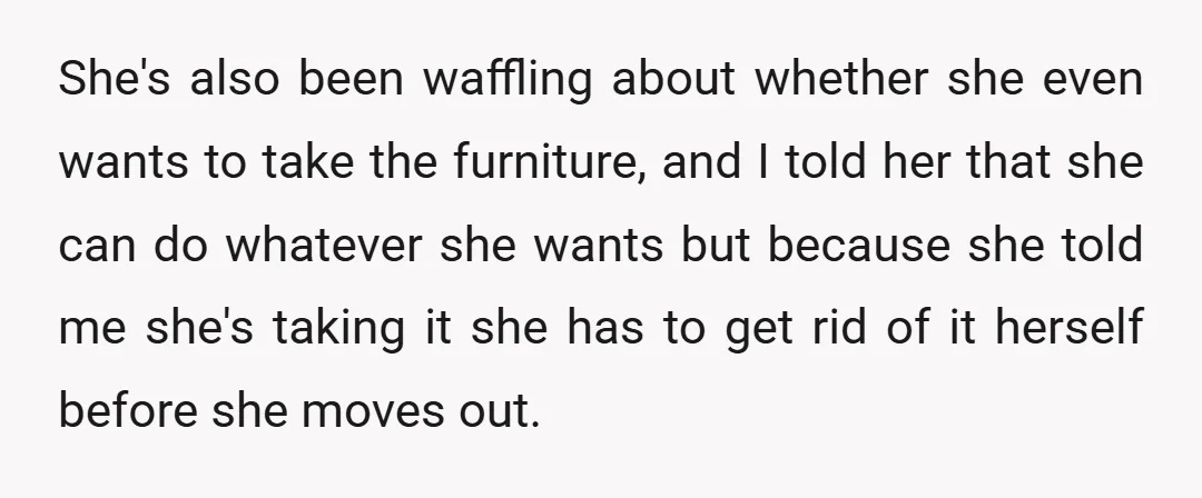 She's also been waffling about whether she even wants to take the furniture, and I told her that she can do whatever she wants but because she told me she's...
