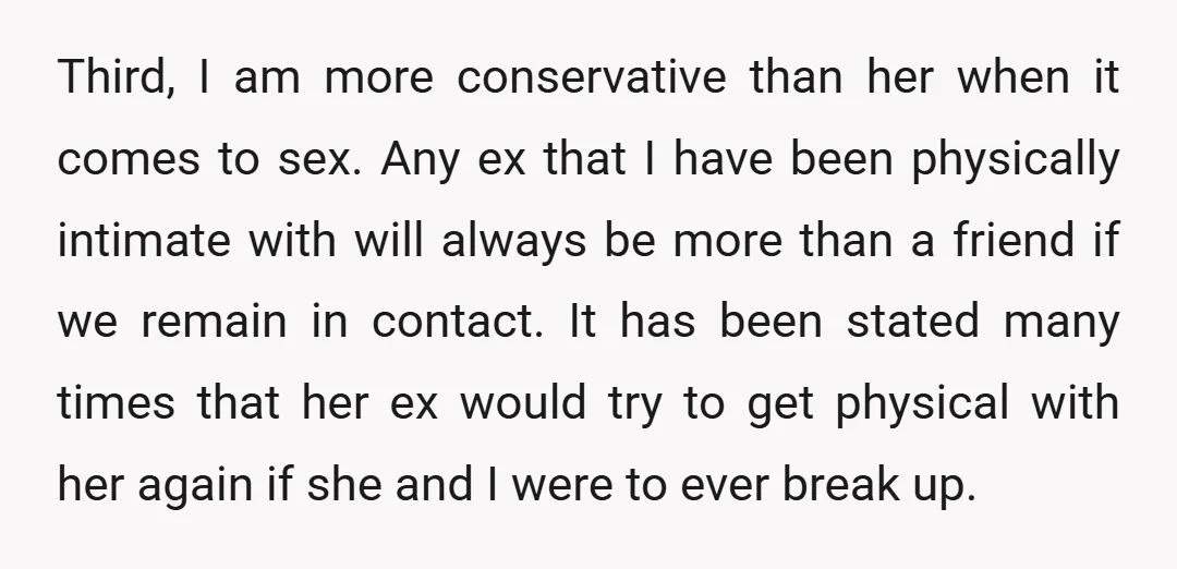 Third, I am more conservative than her when it comes to sex. Any ex that I have been physically intimate with will always be more than a friend if we...