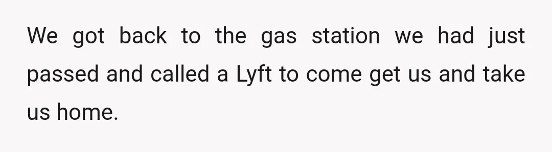 We got back to the gas station we had just passed and called a Lyft to come get us and take us home.