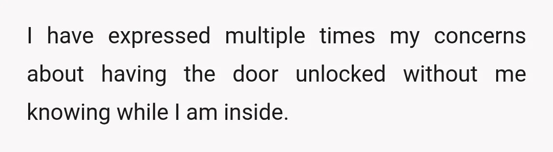 I have expressed multiple times my concerns about having the door unlocked without me knowing while I am inside.